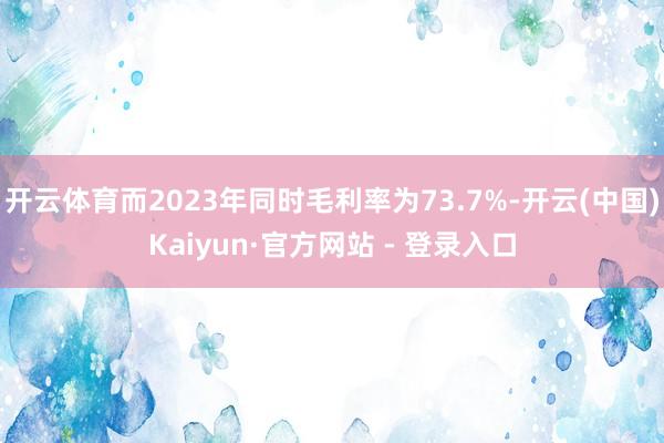 开云体育而2023年同时毛利率为73.7%-开云(中国)Kaiyun·官方网站 - 登录入口