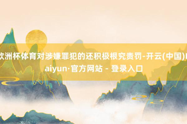 欧洲杯体育对涉嫌罪犯的还积极根究责罚-开云(中国)Kaiyun·官方网站 - 登录入口