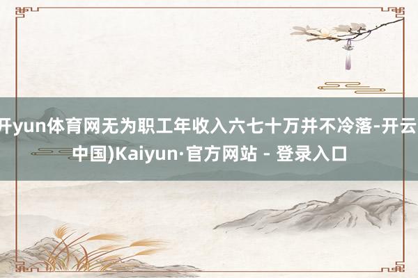 开yun体育网无为职工年收入六七十万并不冷落-开云(中国)Kaiyun·官方网站 - 登录入口