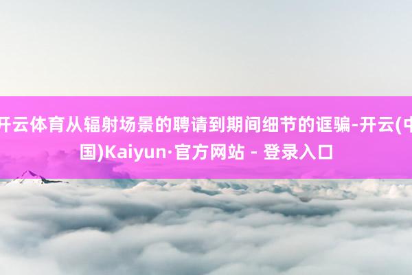 开云体育从辐射场景的聘请到期间细节的诓骗-开云(中国)Kaiyun·官方网站 - 登录入口